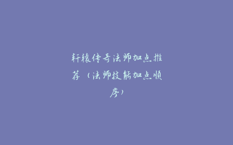 轩辕传奇法师加点推荐（法师技能加点顺序）